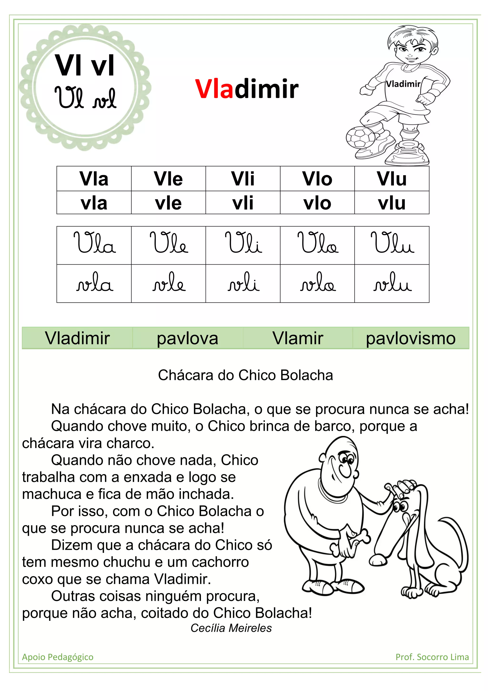 Apoio Pedagógico Prof. Socorro Lima
Vla Vle Vli Vlo Vlu
vla vle vli vlo vlu
Vla Vle Vli Vlo Vlu
vla vle vli vlo vlu
Vladimir pavlova Vlamir pavlovismo
Chácara do Chico Bolacha
Na chácara do Chico Bolacha, o que se procura nunca se acha!
Quando chove muito, o Chico brinca de barco, porque a
chácara vira charco.
Quando não chove nada, Chico
trabalha com a enxada e logo se
machuca e fica de mão inchada.
Por isso, com o Chico Bolacha o
que se procura nunca se acha!
Dizem que a chácara do Chico só
tem mesmo chuchu e um cachorro
coxo que se chama Vladimir.
Outras coisas ninguém procura,
porque não acha, coitado do Chico Bolacha!
Cecília Meireles
Vl vl
Vl vl Vladimir Vladimir
 
