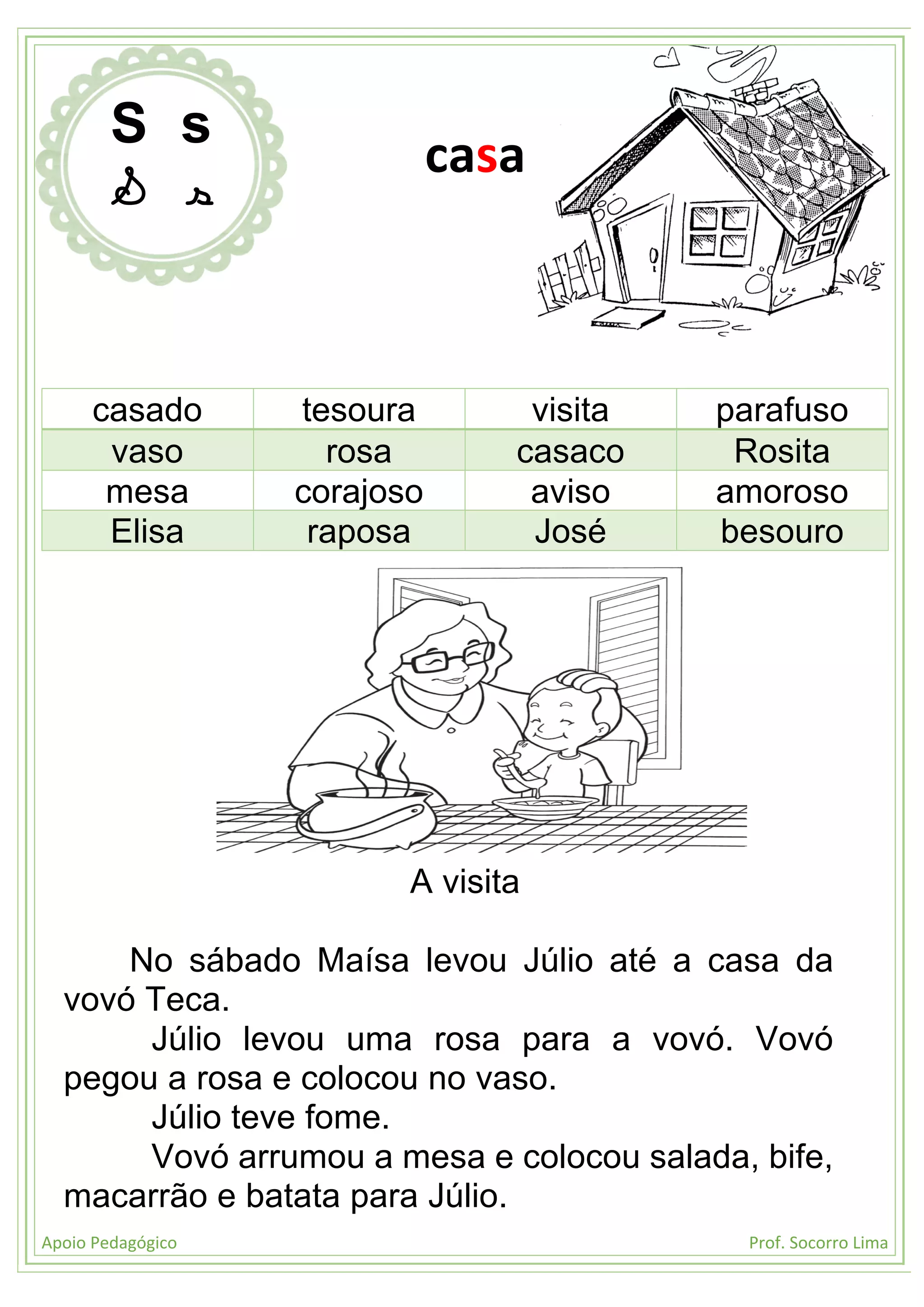 Apoio Pedagógico Prof. Socorro Lima
casado tesoura visita parafuso
vaso rosa casaco Rosita
mesa corajoso aviso amoroso
Elisa raposa José besouro
A visita
No sábado Maísa levou Júlio até a casa da
vovó Teca.
Júlio levou uma rosa para a vovó. Vovó
pegou a rosa e colocou no vaso.
Júlio teve fome.
Vovó arrumou a mesa e colocou salada, bife,
macarrão e batata para Júlio.
S s
S s
casa
 