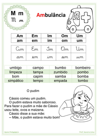 Apoio Pedagógico Prof. Socorro Lima
Am Em Im Om Um
am em im om um
Am Em Im Om Um
am em im om um
umbigo campo bumbo bombeiro
limpeza tampa zumbido pombo
bom capim samba bomba
simpático tempo empada tombo
O pudim
Cássio comeu um pudim.
O pudim estava muito saboroso.
Para fazer o pudim a mãe de Cássio
usou leite, ovos e maizena.
Cássio disse a sua mãe:
-- Mãe, o pudim estava muito bom!
M m
M m
Ambulância
 