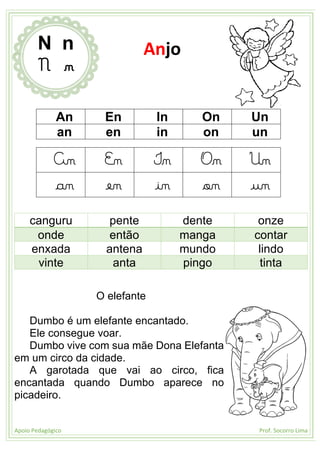 Apoio Pedagógico Prof. Socorro Lima
An En In On Un
an en in on un
An En In On Un
an en in on un
canguru pente dente onze
onde então manga contar
enxada antena mundo lindo
vinte anta pingo tinta
O elefante
Dumbo é um elefante encantado.
Ele consegue voar.
Dumbo vive com sua mãe Dona Elefanta
em um circo da cidade.
A garotada que vai ao circo, fica
encantada quando Dumbo aparece no
picadeiro.
N n
N n
Anjo
 