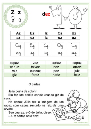 Apoio Pedagógico Prof. Socorro Lima
Az Ez Iz Oz Uz
az ez iz oz uz
Az Ez Iz Oz Uz
az ez iz oz uz
rapaz voz cartaz capaz
capuz talvez noz arroz
raiz cuscuz paz juiz
giz feroz nariz feliz
O cartaz
Júlia gosta de colorir.
Ela fez um bonito cartaz usando giz de
cera.
No cartaz Júlia fez a imagem de um
rapaz com capuz sentado na raiz de uma
árvore.
Seu Juarez, avô de Júlia, disse:
-- Um cartaz nota dez!
Z z
Z z
dez
 