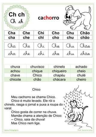Apoio Pedagógico Prof. Socorro Lima
Cha Che Chi Cho Chu Chão
cha che chi cho chu chão
Cha Che Chi Cho Chu Chão
cha che chi cho chu chão
chuva chuvisco chinelo achado
achou chique chiqueiro cheio
chave Chico chapéu chulé
chicote chão chácara cheiro
Chico
Meu cachorro se chama Chico.
Chico é muito levado. Ele rói o
chinelo, rasga o jornal e puxa a roupa do
varal.
Chico gosta de correr na chuva.
Mamãe chama a atenção de Chico:
-- Chico, saia da chuva!
Mas Chico nem liga.
Ch ch
Ch ch
cachorro
 