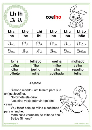 Apoio Pedagógico Prof. Socorro Lima
Lha Lhe Lhi Lho Lhu Lhão
lha lhe lhi lho lhu lhão
Lha Lhe Lhi Lho Lhu Lhão
lha lhe lhi lho lhu lhão
folha telhado orelha molhado
palha filho milho velho
olho joelho alho repolho
bilhete rolha coalhada telha
O bilhete
Simone mandou um bilhete para sua
amiga Josefina.
No bilhete ela dizia:
“Josefina você quer vir aqui em
casa?.
Vou fazer bolo de milho e coalhada
para o lanche.
Moro casa vermelha de telhado azul.
Beijos Simone!”
Lh lh
Lh lh
coelho
 