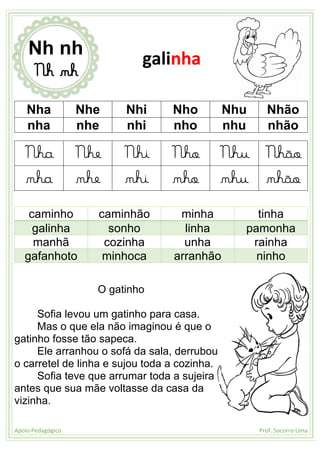 Apoio Pedagógico Prof. Socorro Lima
Nha Nhe Nhi Nho Nhu Nhão
nha nhe nhi nho nhu nhão
Nha Nhe Nhi Nho Nhu Nhão
nha nhe nhi nho nhu nhão
caminho caminhão minha tinha
galinha sonho linha pamonha
manhã cozinha unha rainha
gafanhoto minhoca arranhão ninho
O gatinho
Sofia levou um gatinho para casa.
Mas o que ela não imaginou é que o
gatinho fosse tão sapeca.
Ele arranhou o sofá da sala, derrubou
o carretel de linha e sujou toda a cozinha.
Sofia teve que arrumar toda a sujeira
antes que sua mãe voltasse da casa da
vizinha.
Nh nh
Nh nh
galinha
 