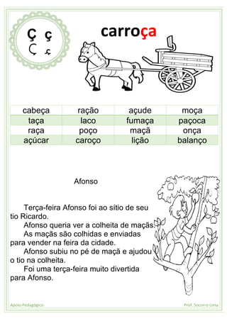 Apoio Pedagógico Prof. Socorro Lima
cabeça ração açude moça
taça laco fumaça paçoca
raça poço maçã onça
açúcar caroço lição balanço
Afonso
Terça-feira Afonso foi ao sítio de seu
tio Ricardo.
Afonso queria ver a colheita de maçãs.
As maçãs são colhidas e enviadas
para vender na feira da cidade.
Afonso subiu no pé de maçã e ajudou
o tio na colheita.
Foi uma terça-feira muito divertida
para Afonso.
Ç ç
Ç ç
carroça
 