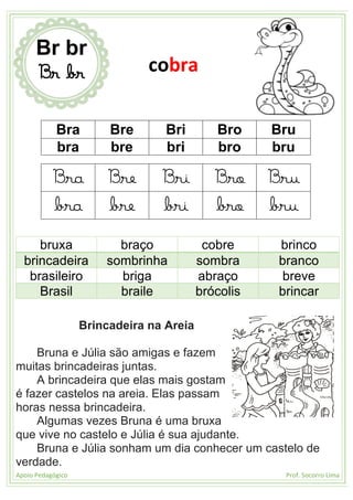 Apoio Pedagógico Prof. Socorro Lima
Bra Bre Bri Bro Bru
bra bre bri bro bru
Bra Bre Bri Bro Bru
bra bre bri bro bru
bruxa braço cobre brinco
brincadeira sombrinha sombra branco
brasileiro briga abraço breve
Brasil braile brócolis brincar
Brincadeira na Areia
Bruna e Júlia são amigas e fazem
muitas brincadeiras juntas.
A brincadeira que elas mais gostam
é fazer castelos na areia. Elas passam
horas nessa brincadeira.
Algumas vezes Bruna é uma bruxa
que vive no castelo e Júlia é sua ajudante.
Bruna e Júlia sonham um dia conhecer um castelo de
verdade.
Br br
Br br cobra
 