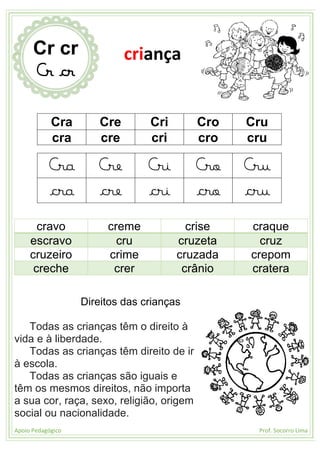 Apoio Pedagógico Prof. Socorro Lima
Cra Cre Cri Cro Cru
cra cre cri cro cru
Cra Cre Cri Cro Cru
cra cre cri cro cru
cravo creme crise craque
escravo cru cruzeta cruz
cruzeiro crime cruzada crepom
creche crer crânio cratera
Direitos das crianças
Todas as crianças têm o direito à
vida e à liberdade.
Todas as crianças têm direito de ir
à escola.
Todas as crianças são iguais e
têm os mesmos direitos, não importa
a sua cor, raça, sexo, religião, origem
social ou nacionalidade.
Cr cr
Cr cr
criança
 