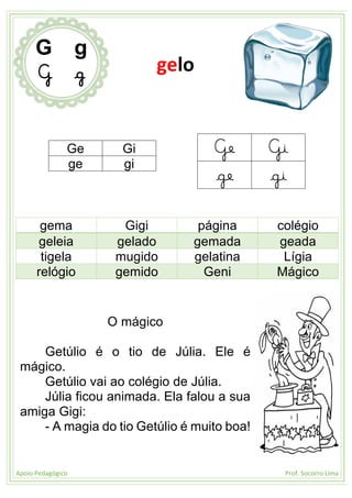 Apoio Pedagógico Prof. Socorro Lima
gema Gigi página colégio
geleia gelado gemada geada
tigela mugido gelatina Lígia
relógio gemido Geni Mágico
O mágico
Getúlio é o tio de Júlia. Ele é
mágico.
Getúlio vai ao colégio de Júlia.
Júlia ficou animada. Ela falou a sua
amiga Gigi:
- A magia do tio Getúlio é muito boa!
Ge Gi
ge gi
Ge Gi
ge gi
G g
G g gelo
 