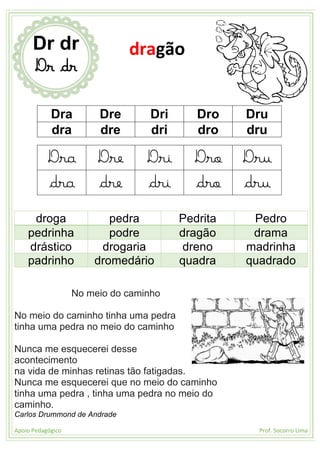 Apoio Pedagógico Prof. Socorro Lima
Dra Dre Dri Dro Dru
dra dre dri dro dru
Dra Dre Dri Dro Dru
dra dre dri dro dru
droga pedra Pedrita Pedro
pedrinha podre dragão drama
drástico drogaria dreno madrinha
padrinho dromedário quadra quadrado
No meio do caminho
No meio do caminho tinha uma pedra
tinha uma pedra no meio do caminho
Nunca me esquecerei desse
acontecimento
na vida de minhas retinas tão fatigadas.
Nunca me esquecerei que no meio do caminho
tinha uma pedra , tinha uma pedra no meio do
caminho.
Carlos Drummond de Andrade
Dr dr
Dr dr
dragão
 
