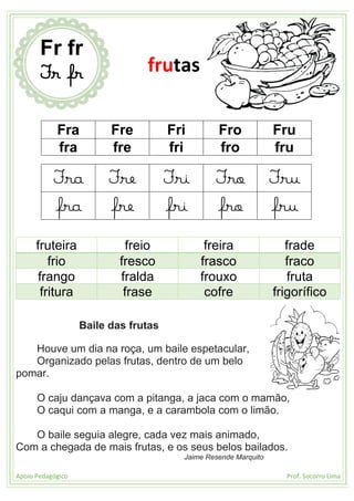 Apoio Pedagógico Prof. Socorro Lima
Fra Fre Fri Fro Fru
fra fre fri fro fru
Fra Fre Fri Fro Fru
fra fre fri fro fru
fruteira freio freira frade
frio fresco frasco fraco
frango fralda frouxo fruta
fritura frase cofre frigorífico
Baile das frutas
Houve um dia na roça, um baile espetacular,
Organizado pelas frutas, dentro de um belo
pomar.
O caju dançava com a pitanga, a jaca com o mamão,
O caqui com a manga, e a carambola com o limão.
O baile seguia alegre, cada vez mais animado,
Com a chegada de mais frutas, e os seus belos bailados.
Jaime Resende Marquito
Fr fr
Fr fr frutas
 