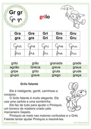 Apoio Pedagógico Prof. Socorro Lima
Gra Gre Gri Gro Gru
gra gre Gri Gro Gru
Gra Gre Gri Gro Gru
fra fre fri fro fru
grito grão granada grade
agrião Grécia greve graus
gripe grito gruta grude
grupo grave grego graça
Grilo falante
Ele é inteligente, gentil, carinhoso e
corajoso.
O Grilo falante é muito elegante. Ele
usa uma cartola e uma sombrinha.
Ele faz de tudo para ajudar o Pinóquio,
um boneco de madeira criado pelo
marceneiro Gepeto.
Pinóquio se mete nas maiores confusões e o Grilo
Falante tentar ajudar Pinóquio a resolvê-las.
Gr gr
Gr gr grilo
 