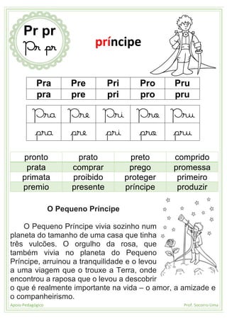 Apoio Pedagógico Prof. Socorro Lima
Pra Pre Pri Pro Pru
pra pre pri pro pru
Pra Pre Pri Pro Pru
pra pre pri pro pru
pronto prato preto comprido
prata comprar prego promessa
primata proibido proteger primeiro
premio presente príncipe produzir
O Pequeno Príncipe
O Pequeno Príncipe vivia sozinho num
planeta do tamanho de uma casa que tinha
três vulcões. O orgulho da rosa, que
também vivia no planeta do Pequeno
Príncipe, arruinou a tranquilidade e o levou
a uma viagem que o trouxe a Terra, onde
encontrou a raposa que o levou a descobrir
o que é realmente importante na vida – o amor, a amizade e
o companheirismo.
Pr pr
Pr pr príncipe
 