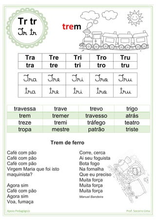 Apoio Pedagógico Prof. Socorro Lima
Tra Tre Tri Tro Tru
tra tre tri tro tru
Tra Tre Tri Tro Tru
tra tre tri tro tru
travessa trave trevo trigo
trem tremer travesso atrás
treze tremi tráfego teatro
tropa mestre patrão triste
Trem de ferro
Café com pão
Café com pão
Café com pão
Virgem Maria que foi isto
maquinista?
Agora sim
Café com pão
Agora sim
Voa, fumaça
Corre, cerca
Ai seu foguista
Bota fogo
Na fornalha
Que eu preciso
Muita força
Muita força
Muita força
Manuel Bandeira
Tr tr
Tr tr
trem
 