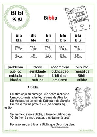 Apoio Pedagógico Prof. Socorro Lima
Bla Ble Bli Blo Blu
bla ble bli blo blu
Bla Ble Bli Blo Blu
bla ble bli blo blu
problema bloco assembleia sublime
público semblante publicação república
nublado publicar biblioteca Bíblia
blusão neblina emblema driblar
A Bíblia
Se abro aqui no começo, leio sobre a criação
Um pouco mais adiante, fala-me de Abraão,
De Moisés, de Josué, de Débora e de Sanção
De reis e muitos profetas, cujos nomes aqui
estão.
Se no meio abro a Bíblia, o livro de Salmo dirá:
"O Senhor é o meu pastor, e nada me faltará".
Por isso amo a Bíblia, a Bíblia que Deus nos deu.
Waldemira Mesquita
Bl bl
Bl bl Bíblia
 