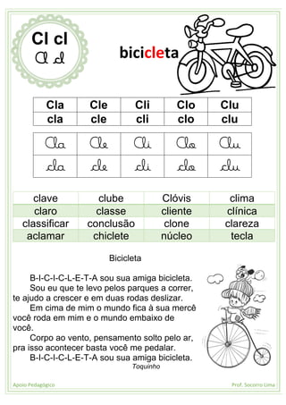 Apoio Pedagógico Prof. Socorro Lima
Cla Cle Cli Clo Clu
cla cle cli clo clu
Cla Cle Cli Clo Clu
cla cle cli clo clu
clave clube Clóvis clima
claro classe cliente clínica
classificar conclusão clone clareza
aclamar chiclete núcleo tecla
Bicicleta
B-I-C-I-C-L-E-T-A sou sua amiga bicicleta.
Sou eu que te levo pelos parques a correr,
te ajudo a crescer e em duas rodas deslizar.
Em cima de mim o mundo fica à sua mercê
você roda em mim e o mundo embaixo de
você.
Corpo ao vento, pensamento solto pelo ar,
pra isso acontecer basta você me pedalar.
B-I-C-I-C-L-E-T-A sou sua amiga bicicleta.
Toquinho
Cl cl
Cl cl bicicleta
 