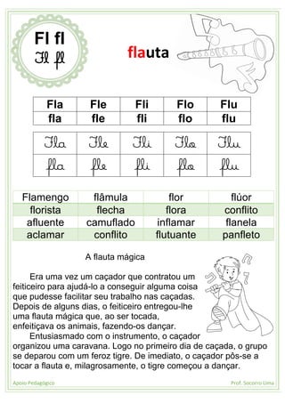 Apoio Pedagógico Prof. Socorro Lima
Fla Fle Fli Flo Flu
fla fle fli flo flu
Fla Fle Fli Flo Flu
fla fle fli flo flu
Flamengo flâmula flor flúor
florista flecha flora conflito
afluente camuflado inflamar flanela
aclamar conflito flutuante panfleto
A flauta mágica
Era uma vez um caçador que contratou um
feiticeiro para ajudá-lo a conseguir alguma coisa
que pudesse facilitar seu trabalho nas caçadas.
Depois de alguns dias, o feiticeiro entregou-lhe
uma flauta mágica que, ao ser tocada,
enfeitiçava os animais, fazendo-os dançar.
Entusiasmado com o instrumento, o caçador
organizou uma caravana. Logo no primeiro dia de caçada, o grupo
se deparou com um feroz tigre. De imediato, o caçador pôs-se a
tocar a flauta e, milagrosamente, o tigre começou a dançar.
Fl fl
Fl fl flauta
 