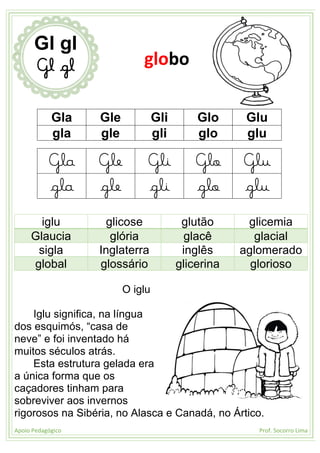 Apoio Pedagógico Prof. Socorro Lima
Gla Gle Gli Glo Glu
gla gle gli glo glu
Gla Gle Gli Glo Glu
gla gle gli glo glu
iglu glicose glutão glicemia
Glaucia glória glacê glacial
sigla Inglaterra inglês aglomerado
global glossário glicerina glorioso
O iglu
Iglu significa, na língua
dos esquimós, “casa de
neve” e foi inventado há
muitos séculos atrás.
Esta estrutura gelada era
a única forma que os
caçadores tinham para
sobreviver aos invernos
rigorosos na Sibéria, no Alasca e Canadá, no Ártico.
Gl gl
Gl gl globo
 