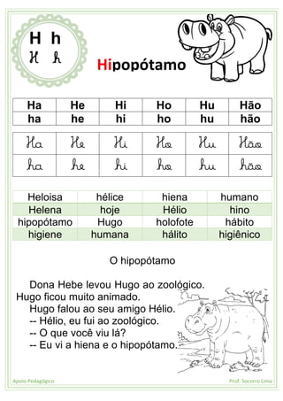 Apoio Pedagógico Prof. Socorro Lima
Ha He Hi Ho Hu Hão
ha he hi ho hu hão
Ha He Hi Ho Hu Hão
ha he hi ho hu hão
Heloisa hélice hiena humano
Helena hoje Hélio hino
hipopótamo Hugo holofote hábito
higiene humana hálito higiênico
O hipopótamo
Dona Hebe levou Hugo ao zoológico.
Hugo ficou muito animado.
Hugo falou ao seu amigo Hélio.
-- Hélio, eu fui ao zoológico.
-- O que você viu lá?
-- Eu vi a hiena e o hipopótamo.
H h
H h Hipopótamo
 