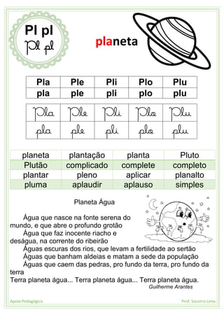 Apoio Pedagógico Prof. Socorro Lima
Pla Ple Pli Plo Plu
pla ple pli plo plu
Pla Ple Pli Plo Plu
pla ple pli plo plu
planeta plantação planta Pluto
Plutão complicado complete completo
plantar pleno aplicar planalto
pluma aplaudir aplauso simples
Planeta Água
Água que nasce na fonte serena do
mundo, e que abre o profundo grotão
Água que faz inocente riacho e
deságua, na corrente do ribeirão
Águas escuras dos rios, que levam a fertilidade ao sertão
Águas que banham aldeias e matam a sede da população
Águas que caem das pedras, pro fundo da terra, pro fundo da
terra
Terra planeta água... Terra planeta água... Terra planeta água.
Guilherme Arantes
Pl pl
Pl pl planeta
 