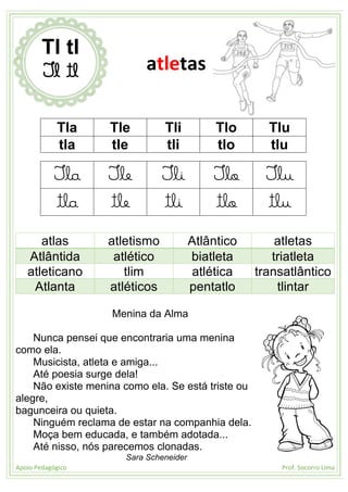 Apoio Pedagógico Prof. Socorro Lima
Tla Tle Tli Tlo Tlu
tla tle tli tlo tlu
Tla Tle Tli Tlo Tlu
tla tle tli tlo tlu
atlas atletismo Atlântico atletas
Atlântida atlético biatleta triatleta
atleticano tlim atlética transatlântico
Atlanta atléticos pentatlo tlintar
Menina da Alma
Nunca pensei que encontraria uma menina
como ela.
Musicista, atleta e amiga...
Até poesia surge dela!
Não existe menina como ela. Se está triste ou
alegre,
bagunceira ou quieta.
Ninguém reclama de estar na companhia dela.
Moça bem educada, e também adotada...
Até nisso, nós parecemos clonadas.
Sara Scheneider
Tl tl
Tl tl atletas
 