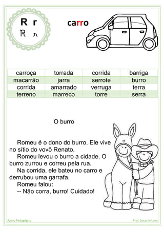 Apoio Pedagógico Prof. Socorro Lima
carroça torrada corrida barriga
macarrão jarra serrote burro
corrida amarrado verruga terra
terreno marreco torre serra
O burro
Romeu é o dono do burro. Ele vive
no sítio do vovô Renato.
Romeu levou o burro a cidade. O
burro zurrou e correu pela rua.
Na corrida, ele bateu no carro e
derrubou uma garrafa.
Romeu falou:
-- Não corra, burro! Cuidado!
R r
R r
carro
 