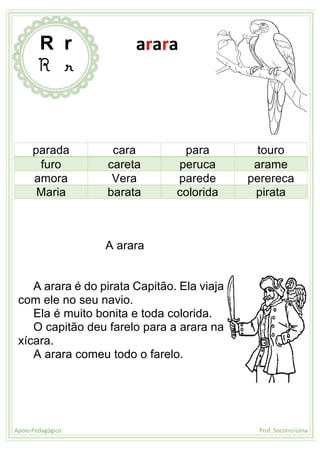 Apoio Pedagógico Prof. Socorro Lima
parada cara para touro
furo careta peruca arame
amora Vera parede perereca
Maria barata colorida pirata
A arara
A arara é do pirata Capitão. Ela viaja
com ele no seu navio.
Ela é muito bonita e toda colorida.
O capitão deu farelo para a arara na
xícara.
A arara comeu todo o farelo.
R r
R r
arara
 