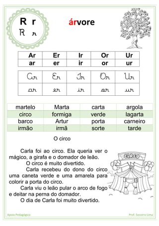 Apoio Pedagógico Prof. Socorro Lima
Ar Er Ir Or Ur
ar er ir or ur
Ar Er Ir Or Ur
ar er ir or ur
martelo Marta carta argola
circo formiga verde lagarta
barco Artur porta carneiro
irmão irmã sorte tarde
O circo
Carla foi ao circo. Ela queria ver o
mágico, a girafa e o domador de leão.
O circo é muito divertido.
Carla recebeu do dono do circo
uma caneta verde e uma amarela para
colorir a porta do circo.
Carla viu o leão pular o arco de fogo
e deitar na perna do domador.
O dia de Carla foi muito divertido.
R r
R r
árvore
 