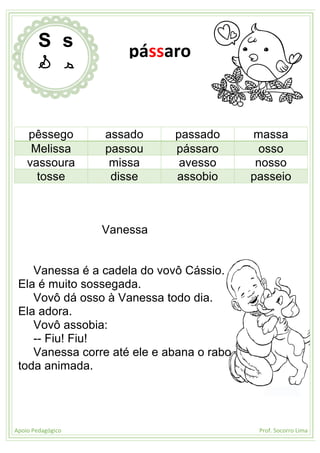 Apoio Pedagógico Prof. Socorro Lima
pêssego assado passado massa
Melissa passou pássaro osso
vassoura missa avesso nosso
tosse disse assobio passeio
Vanessa
Vanessa é a cadela do vovô Cássio.
Ela é muito sossegada.
Vovô dá osso à Vanessa todo dia.
Ela adora.
Vovô assobia:
-- Fiu! Fiu!
Vanessa corre até ele e abana o rabo
toda animada.
S s
S s
pássaro
 