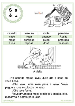 Apoio Pedagógico Prof. Socorro Lima
casado tesoura visita parafuso
vaso rosa casaco Rosita
mesa corajoso aviso amoroso
Elisa raposa José besouro
A visita
No sábado Maísa levou Júlio até a casa da
vovó Teca.
Júlio levou uma rosa para a vovó. Vovó
pegou a rosa e colocou no vaso.
Júlio teve fome.
Vovó arrumou a mesa e colocou salada, bife,
macarrão e batata para Júlio.
S s
S s
casa
 