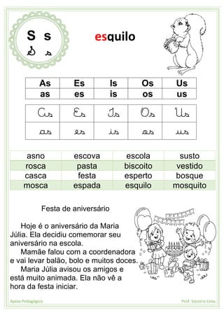 Apoio Pedagógico Prof. Socorro Lima
As Es Is Os Us
as es is os us
As Es Is Os Us
as es is os us
asno escova escola susto
rosca pasta biscoito vestido
casca festa esperto bosque
mosca espada esquilo mosquito
Festa de aniversário
Hoje é o aniversário da Maria
Júlia. Ela decidiu comemorar seu
aniversário na escola.
Mamãe falou com a coordenadora
e vai levar balão, bolo e muitos doces.
Maria Júlia avisou os amigos e
está muito animada. Ela não vê a
hora da festa iniciar.
S s
S s
esquilo
 