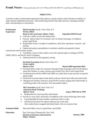 Frank Nocco75 2nd place Brooklyn,NY 11231  Phone (347) 452-3803  E- mail:Fnocco1983@aol.com
OBJECTIVE:
A position within a professional organization that requires a strong analytic mind with proven abilities to
make rational independent decisions, while performing and thriving under pressure, managing multiple
tasks, and operating as a team player.
Professional DLB Securities L.L.C.- New York, N.Y.
Experience: NYSE-AMEX
Head of sales and Senior Option Trader September2010-Present
• Cultivate a stable of sell side trading firms
• Execute option orders for customers sent via instant messenger or telephone
using Liquid Point
• Responsible for the oversight of compliance, daily floor operations, research , and
training
• Update and analyze spreadsheets to calculate monthly and quarterly broker
commissions and inventory reports
• Coordinate a team of sales traders across the regional option exchanges (NYSE,
CBOE, PHLX, and Pacific Stock Exchange).
• Administered firm wide regulatory testing
On Point Executions L.L.C.-New York, N.Y.
NYSE-AMEX
Options Clerk March 2009-September2010
• Executed option orders for customers through instant messenger and over the phones,
using floor brokers or router systems such as Real Tick, Mix It and Liquid Point
• Communicated with the CBOE and CBSX on a daily basis to put up stock on specific
option trades
• Verified all executed option trade details with our clients back office personnel daily
• Managed all clearance functions using P.O.P.S systems ranging from trade breaks to
confirming trades with customer, firm and market-makers
BLT Securities L.L.C.-New York, N.Y.
American Stock Exchange
Options Clerk August 2008-March 2009
• Responsible for resolving daily trade breaks
• Served as a wire clerk, interacted via telephone with various brokerage firms daily
• Using QuickBooks kept monthly commission bills in order
• Allocated stock prints for option trades put up on the desk
After market hours recapped individual trades with our customer base
Technical Skills: Microsoft Office, Excel, Liquid Point, and GEMS
Education: Pace University, Pleasantville, New York
Bachelor of Business Administration- January 2006
Major: Finance
 