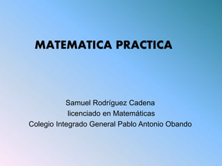 Samuel Rodríguez Cadena
licenciado en Matemáticas
Colegio Integrado General Pablo Antonio Obando
MATEMATICA PRACTICA
 