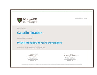 Andrew Erlichson
Vice President, Education
MongoDB, Inc.
Max Schireson
Chief Executive Ofﬁcer
MongoDB, Inc.
December 10, 2014
This confirms
Catalin Toader
successfully completed
M101J: MongoDB for Java Developers
a course of study offered by MongoDB, Inc.
Authenticity of this document can be verified at http://education.mongodb.com/downloads/certificates/44d5fbca9aa44c44b33348aeaf8c7925/Certificate.pdf
 