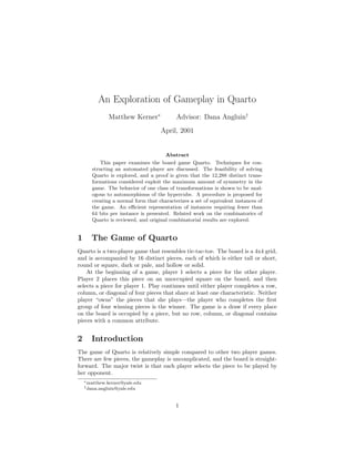 An Exploration of Gameplay in Quarto
Matthew Kerner∗
Advisor: Dana Angluin†
April, 2001
Abstract
This paper examines the board game Quarto. Techniques for con-
structing an automated player are discussed. The feasibility of solving
Quarto is explored, and a proof is given that the 12,288 distinct trans-
formations considered exploit the maximum amount of symmetry in the
game. The behavior of one class of transformations is shown to be anal-
ogous to automorphisms of the hypercube. A procedure is proposed for
creating a normal form that characterizes a set of equivalent instances of
the game. An eﬃcient representation of instances requiring fewer than
64 bits per instance is presented. Related work on the combinatorics of
Quarto is reviewed, and original combinatorial results are explored.
1 The Game of Quarto
Quarto is a two-player game that resembles tic-tac-toe. The board is a 4x4 grid,
and is accompanied by 16 distinct pieces, each of which is either tall or short,
round or square, dark or pale, and hollow or solid.
At the beginning of a game, player 1 selects a piece for the other player.
Player 2 places this piece on an unoccupied square on the board, and then
selects a piece for player 1. Play continues until either player completes a row,
column, or diagonal of four pieces that share at least one characteristic. Neither
player “owns” the pieces that she plays—the player who completes the ﬁrst
group of four winning pieces is the winner. The game is a draw if every place
on the board is occupied by a piece, but no row, column, or diagonal contains
pieces with a common attribute.
2 Introduction
The game of Quarto is relatively simple compared to other two player games.
There are few pieces, the gameplay is uncomplicated, and the board is straight-
forward. The major twist is that each player selects the piece to be played by
her opponent.
∗matthew.kerner@yale.edu
†dana.angluin@yale.edu
1
 