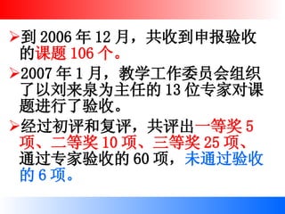 到 2006 年 12 月，共收到申报验收的 课题 106 个。 2007 年 1 月，教学工作委员会组织了以刘来泉为主任的 13 位专家对课题进行了验收。 经过初评和复评，共评出 一等奖 5 项、二等奖 10 项、三等奖 25 项、 通过专家验收的 60 项， 未通过验收的 6 项。 