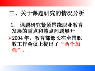 三、关于课题研究的情况分析 1.  课题研究紧紧围绕职业教育发展的重点和热点问题展开 2004 年，教育部部长在全国职教工作会议上提出了 “两个加强”。   