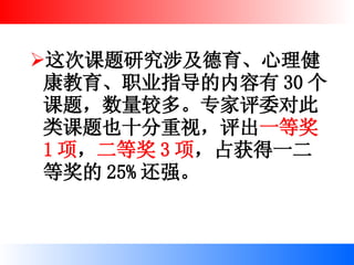 这次课题研究涉及德育、心理健康教育、职业指导的内容有 30 个课题，数量较多。专家评委对此类课题也十分重视，评出 一等奖 1 项 ， 二等奖 3 项 ，占获得一二等奖的 25% 还强。 