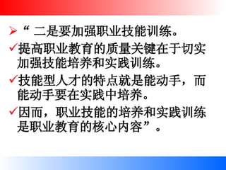 “ 二是要加强职业技能训练。 提高职业教育的质量关键在于切实加强技能培养和实践训练。 技能型人才的特点就是能动手，而能动手要在实践中培养。 因而，职业技能的培养和实践训练是职业教育的核心内容”。  