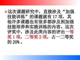 这次课题研究中，直接涉及“加强技能训练”的课题就有 17 项，其他许多课题也有很多都涉及到加强技能培养和实践训练的内容。这次评奖中，涉及此类内容的评出 一等奖 1 项 ， 二等奖 2 项 ，占一二等奖的 20% 。 