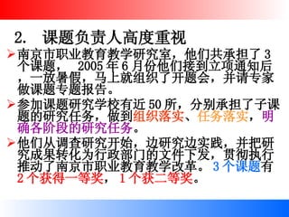 2.  课题负责人高度重视 南京市职业教育教学研究室，他们共承担了 3 个课题，  2005 年 6 月份他们接到立项通知后，一放暑假，马上就组织了开题会，并请专家做课题专题报告。 参加课题研究学校有近 50 所，分别承担了子课题的研究任务，做到 组织落实 、 任务落实 ， 明确各阶段的研究任务 。 他们从调查研究开始，边研究边实践，并把研究成果转化为行政部门的文件下发，贯彻执行推动了南京市职业教育教学改革。 3 个课题 有 2 个获得一等奖 ， 1 个获二等奖 。  