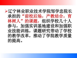 辽宁林业职业技术学院邹学忠院长承担的 “前校后场，产教结合，育林树人”的课题， 组织学校几十人参与，加强实训基地建设和加强职业技能训练，课题研究带动了学校的教学改革，推动了学院教学质量的提高。  