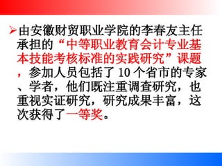 由安徽财贸职业学院的李春友主任承担的 “中等职业教育会计专业基本技能考核标准的实践研究”课题， 参加人员包括了 10 个省市的专家、学者，他们既注重调查研究，也重视实证研究，研究成果丰富，这次获得了 一等奖 。 