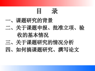 目  录 一、课题研究的背景 二、关于课题申报、批准立项、验  收的基本情况 三、关于课题研究的情况分析 四、如何搞课题研究、撰写论文 
