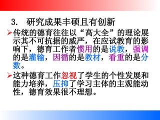 3.  研究成果丰硕且有创新 传统的德育往往以“高大全”的理论展示其不可抗据的威严，在应试教育的影响下，德育工作者 惯用 的是 说教 ， 强调 的是 灌输 ， 因循 的是 教材 ， 看重 的是 分数 。 这种德育工作 忽视 了学生的个性发展和能力培养， 压抑 了学习主体的主观能动性，德育效果很不理想。   