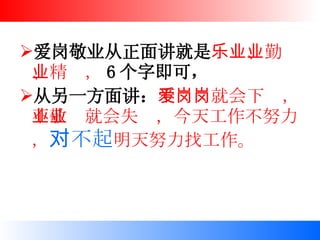 爱岗敬业从正面讲就是 乐业、勤业、精业， 6 个字即可， 从另一方面讲： 不爱岗就会下岗，不敬业就会失业，今天工作不努力， 对不起 明天努力找工作。   