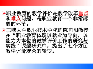 职业教育的教学评价是教学改革 重点 和 难点 问题，是职业教育一个非常薄弱的环节。 三峡大学职业技术学院的陈向阳教授在“职业教育体现以就业为导向，以能力为本位的教学评价工作的研究与实践”课题研究中，提出了七个方面教学评价观念的转变。   