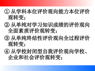 ① 从学科本位评价观向能力本位评价观转变； ② 从单纯对学习知识成绩的评价观向全面素质评价观转变； ③ 从单纯终结性评价观向全过程评价观转变； ④ 从学校封闭型自我评价观向学校、企业和社会评价观转变； 
