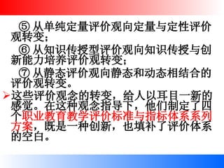 ⑤ 从单纯定量评价观向定量与定性评价观转变； ⑥ 从知识传授型评价观向知识传授与创新能力培养评价观转变； ⑦ 从静态评价观向静态和动态相结合的评价观转变。 这些评价观念的转变，给人以耳目一新的感觉。在这种观念指导下，他们制定了四个 职业教育教学评价标准与指标体系系列方案 ，既是一种创新，也填补了评价体系的空白。   