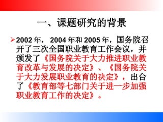 一、课题研究的背景 2002 年， 2004 年和 2005 年， 国务院召开了三次全国职业教育工作会议，并颁发了 《国务院关于大力推进职业教育改革与发展的决定》、《国务院关于大力发展职业教育的决定》， 出台了 《教育部等七部门关于进一步加强职业教育工作的决定》。 