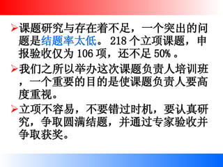 课题研究与存在着不足，一个突出的问题是 结题率太低 。 218 个立项课题，申报验收仅为 106 项，还不足 50% 。 我们之所以举办这次课题负责人培训班，一个重要的目的是使课题负责人要高度重视。 立项不容易，不要错过时机，要认真研究，争取圆满结题，并通过专家验收并争取获奖。   